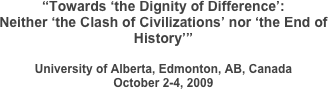 “Towards ‘the Dignity of Difference’:
Neither ‘the Clash of Civilizations’ nor ‘the End of History’”

University of Alberta, Edmonton, AB, Canada
October 2-4, 2009 	